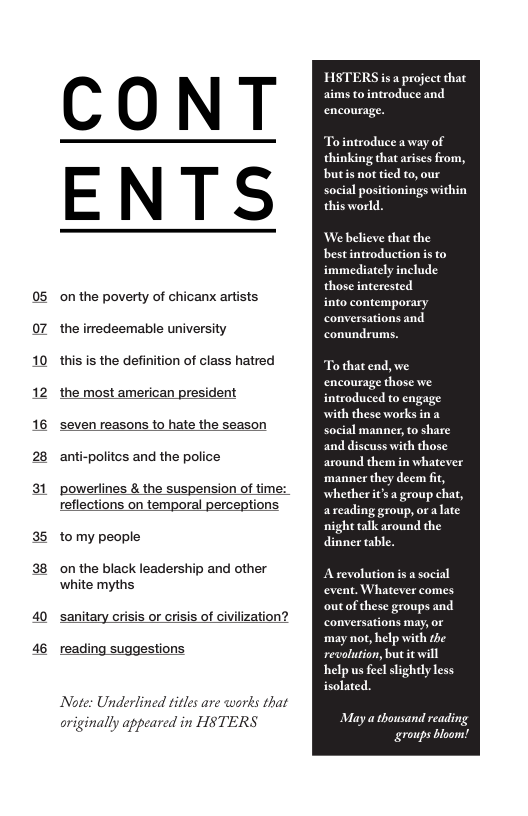 on the poverty of chicanx artists the irredeemable university  this is the definition of class hatred the most american president seven reasons to hate the season anti-politcs and the police  ‘powerlines & the suspension of time: reflections on temporal perceptions  to my people  on the black leadership and other white myths  sanitary crisis or crisis of civilization?  reading suggestions  Note: Underlined titles are words that originally appeared in HSTERS  HSTERS is a project that aims to introduce and encourage.  To introduce a way of thinking that arises from, butis not tied to, our social positionings within this world.  We believe that the bestintroduction s to immediately include those interested  to contemporary conversations and conundrums.  To that end, we encourage those we  troduced to engage with these works in a social manner, o share and discuss with those around them in whatever manner they deem fit, whether it’s a group chat, areading group, ora late night talk around the dinner table.  Arevolution is a social event. Whatever comes outof these groups and conversations may, o may not, help with the revolution, but it will help us feel slightly less isolated.  May a thousand reading groups bloom!  